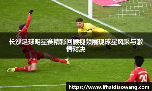 长沙足球明星赛精彩回顾视频展现球星风采与激情对决